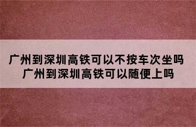 广州到深圳高铁可以不按车次坐吗 广州到深圳高铁可以随便上吗